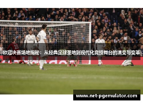 欧冠决赛场地揭秘：从经典足球圣地到现代化竞技舞台的演变与变革