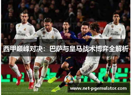 西甲巅峰对决：巴萨与皇马战术博弈全解析