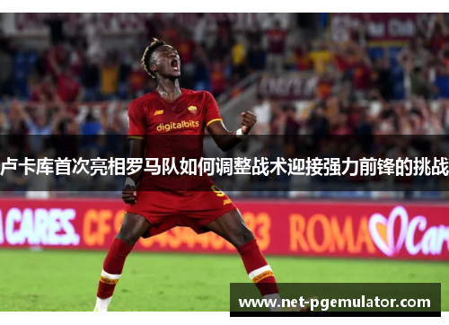 卢卡库首次亮相罗马队如何调整战术迎接强力前锋的挑战