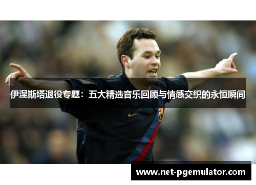伊涅斯塔退役专题：五大精选音乐回顾与情感交织的永恒瞬间