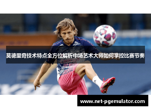 莫德里奇技术特点全方位解析中场艺术大师如何掌控比赛节奏
